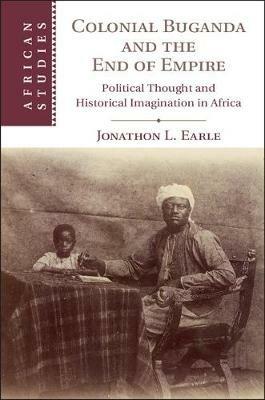 Colonial Buganda and the End of Empire: Political Thought and Historical Imagination in Africa - Jonathon L. Earle - cover
