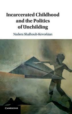Incarcerated Childhood and the Politics of Unchilding - Nadera Shalhoub-Kevorkian - cover