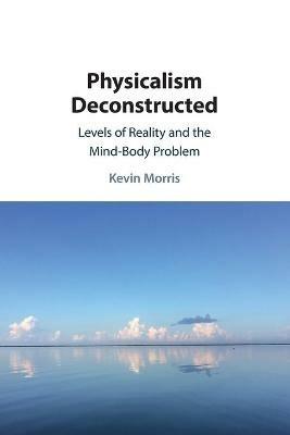 Physicalism Deconstructed: Levels of Reality and the Mind-Body Problem - Kevin Morris - cover