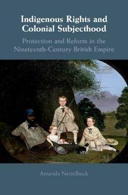 Indigenous Rights and Colonial Subjecthood: Protection and Reform in the Nineteenth-Century British Empire - Amanda Nettelbeck - cover