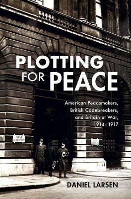 Plotting for Peace: American Peacemakers, British Codebreakers, and Britain at War, 1914-1917 - Daniel Larsen - cover