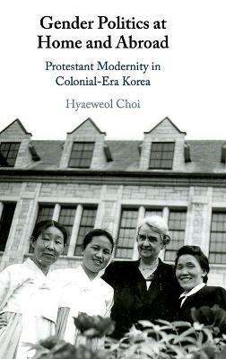 Gender Politics at Home and Abroad: Protestant Modernity in Colonial-Era Korea - Hyaeweol Choi - cover