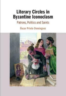 Literary Circles in Byzantine Iconoclasm: Patrons, Politics and Saints - Óscar Prieto Domínguez - cover