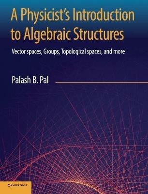 A Physicist's Introduction to Algebraic Structures: Vector Spaces, Groups, Topological Spaces and More - Palash B. Pal - cover