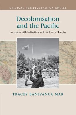 Decolonisation and the Pacific: Indigenous Globalisation and the Ends of Empire - Tracey Banivanua Mar - cover