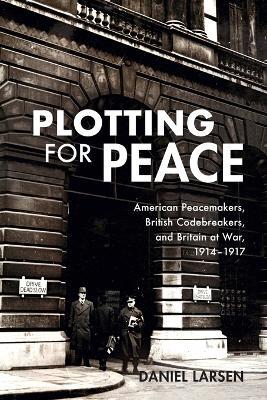 Plotting for Peace: American Peacemakers, British Codebreakers, and Britain at War, 1914–1917 - Daniel Larsen - cover