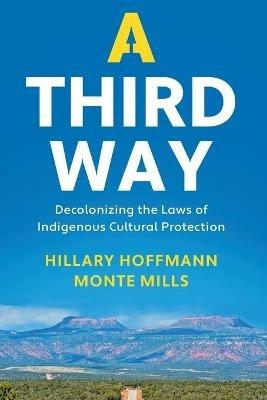 A Third Way: Decolonizing the Laws of Indigenous Cultural Protection - Hillary M. Hoffmann,Monte Mills - cover