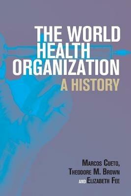 The World Health Organization: A History - Marcos Cueto,Theodore M. Brown,Elizabeth Fee - cover