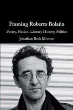 Framing Roberto Bolano: Poetry, Fiction, Literary History, Politics