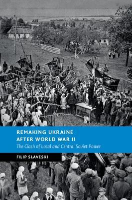 Remaking Ukraine after World War II: The Clash of Local and Central Soviet Power - Filip Slaveski - cover