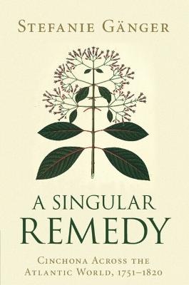 A Singular Remedy: Cinchona Across the Atlantic World, 1751-1820 - Stefanie Ganger - cover