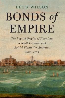 Bonds of Empire: The English Origins of Slave Law in South Carolina and British Plantation America, 1660–1783 - Lee B. Wilson - cover