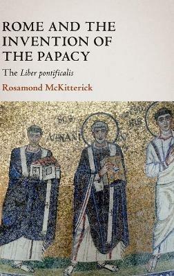 Rome and the Invention of the Papacy: The Liber Pontificalis - Rosamond McKitterick - cover