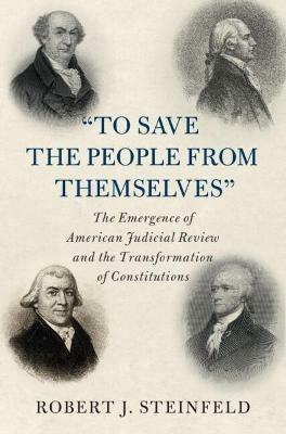 'To Save the People from Themselves': The Emergence of American Judicial Review and the Transformation of Constitutions - Robert J. Steinfeld - cover