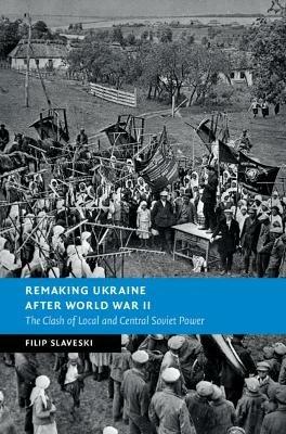 Remaking Ukraine after World War II: The Clash of Local and Central Soviet Power - Filip Slaveski - cover