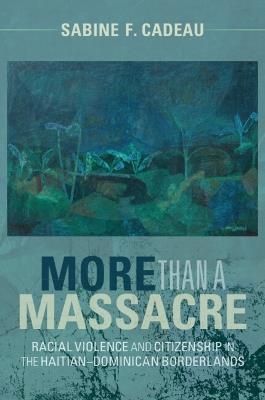 More than a Massacre: Racial Violence and Citizenship in the Haitian–Dominican Borderlands - Sabine F. Cadeau - cover