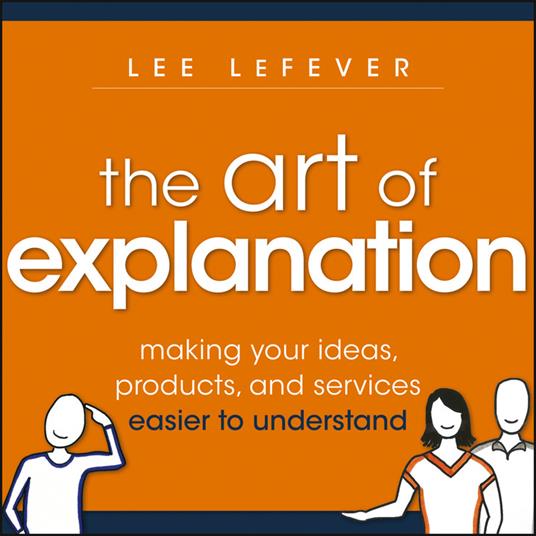 The Art of Explanation: Making your Ideas, Products, and Services Easier to Understand - Lee LeFever - cover