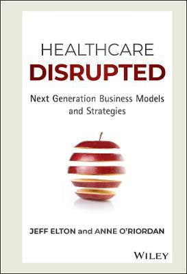Healthcare Disrupted: Next Generation Business Models and Strategies - Jeff Elton,Anne O'Riordan - cover