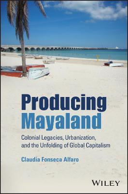 Producing Mayaland: Colonial Legacies, Urbanization, and the Unfolding of Global Capitalism - Claudia Fonseca Alfaro - cover