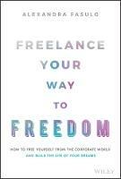 Freelance Your Way to Freedom: How to Free Yourself from the Corporate World and Build the Life of Your Dreams - Alexandra Fasulo - cover