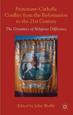 Protestant-Catholic Conflict from the Reformation to the 21st Century: The Dynamics of Religious Difference - John Wolffe - cover