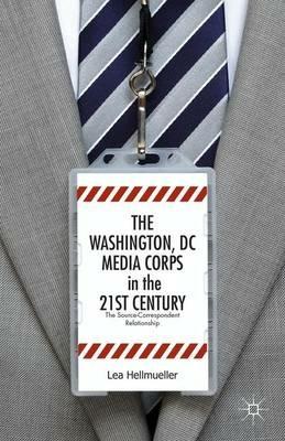 The Washington, DC Media Corps in the 21st Century: The Source-Correspondent Relationship - L. Hellmüller - cover