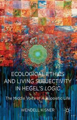 Ecological Ethics and Living Subjectivity in Hegel's Logic: The Middle Voice of Autopoietic Life - W. Kisner - cover