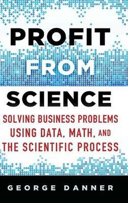 Profit from Science: Solving Business Problems using Data, Math, and the Scientific Process - George Danner - cover