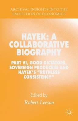 Hayek: A Collaborative Biography: Part VI, Good Dictators, Sovereign Producers and Hayek's "Ruthless Consistency" - cover