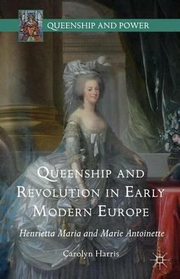 Queenship and Revolution in Early Modern Europe: Henrietta Maria and Marie Antoinette - Carolyn Harris - cover
