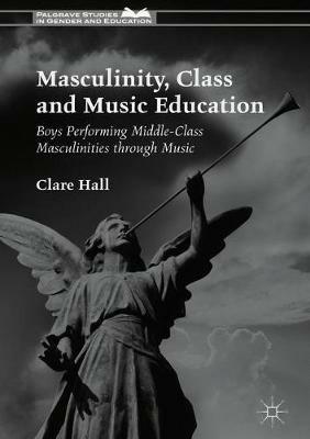 Masculinity, Class and Music Education: Boys Performing Middle-Class Masculinities through Music - Clare Hall - cover