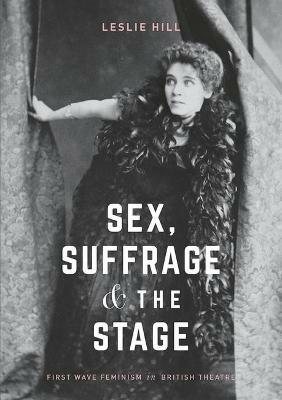 Sex, Suffrage and the Stage: First Wave Feminism in British Theatre - Leslie Hill - cover