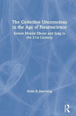 The Collective Unconscious in the Age of Neuroscience: Severe Mental Illness and Jung in the 21st Century - Hallie B. Durchslag - cover
