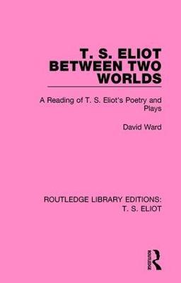 T. S. Eliot Between Two Worlds: A Reading of T. S. Eliot's Poetry and Plays - David Ward - cover