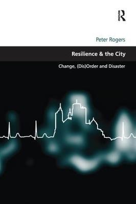 Resilience & the City: Change, (Dis)Order and Disaster - Peter Rogers - cover