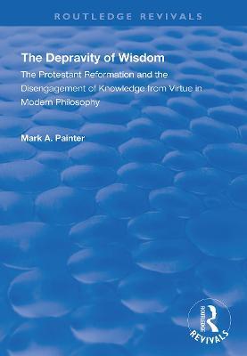 The Depravity of Wisdom: The Protestant Reformation and the Disengagement of Knowledge from Virtue in Modern Philosophy - Mark A. Painter - cover