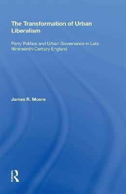 The Transformation of Urban Liberalism: Party Politics and Urban Governance in Late Nineteenth-Century England - James Moore - cover