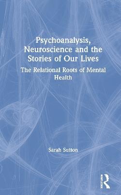Psychoanalysis, Neuroscience and the Stories of Our Lives: The Relational Roots of Mental Health - Sarah Sutton - cover