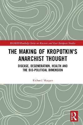 The Making of Kropotkin's Anarchist Thought: Disease, Degeneration, Health and the Bio-political Dimension - Richard Morgan - cover