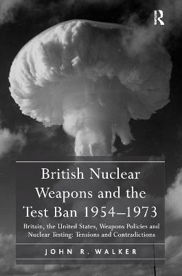 British Nuclear Weapons and the Test Ban 1954-1973: Britain, the United States, Weapons Policies and Nuclear Testing: Tensions and Contradictions - John R. Walker - cover