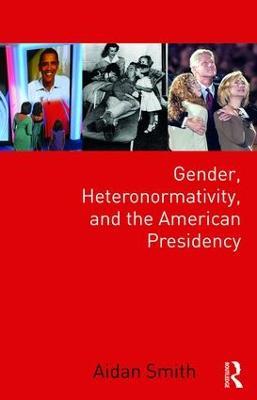 Gender, Heteronormativity, and the American Presidency - Aidan Smith - cover
