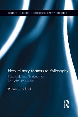 How History Matters to Philosophy: Reconsidering Philosophy’s Past After Positivism - Robert C. Scharff - cover