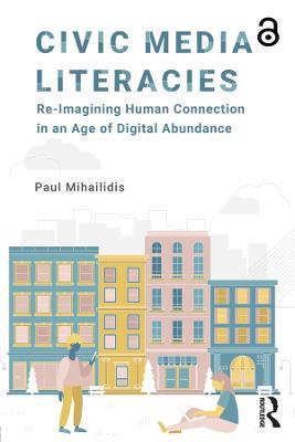 Civic Media Literacies: Re-Imagining Human Connection in an Age of Digital Abundance - Paul Mihailidis - cover