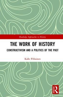 The Work of History: Constructivism and a Politics of the Past - Kalle Pihlainen - cover