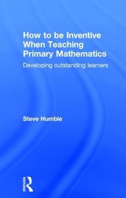 How to be Inventive When Teaching Primary Mathematics: Developing outstanding learners - Steve Humble - cover