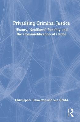 Privatising Criminal Justice: History, Neoliberal Penality and the Commodification of Crime - Christopher Hamerton,Sue Hobbs - cover