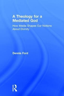 A Theology for a Mediated God: How Media Shapes Our Notions About Divinity - Dennis Ford - cover