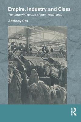 Empire, Industry and Class: The Imperial Nexus of Jute, 1840-1940 - Anthony Cox - cover