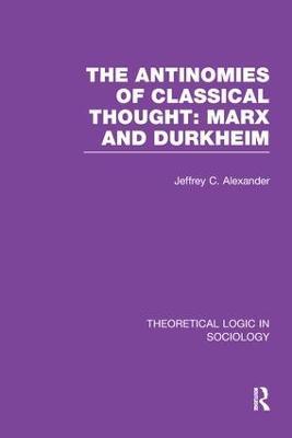The Antinomies of Classical Thought: Marx and Durkheim (Theoretical Logic in Sociology) - Jeffrey Alexander - cover