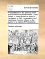 A Dissertation on the Political Union and Constitution of the Thirteen United States, of North-America: Which Is Necessary to Their Preservation and Happiness, Humbly Offered to the Public, by a Citizen of Philadelphia.